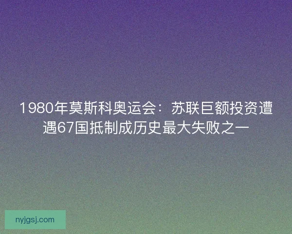 1980年莫斯科奥运会：苏联巨额投资遭遇67国抵制成历史最大失败之一