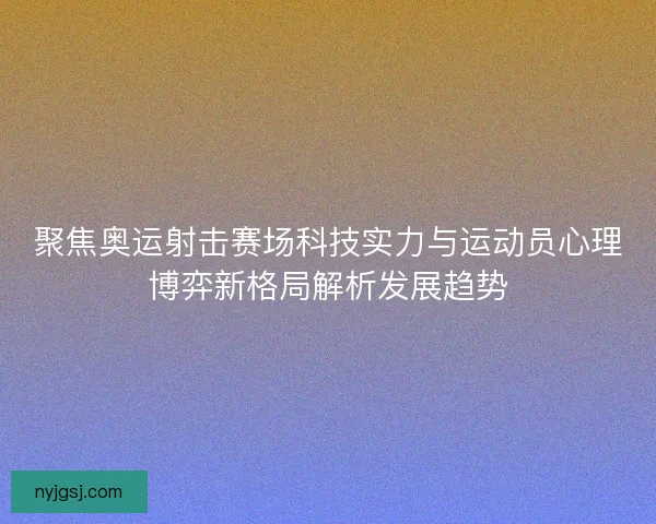 聚焦奥运射击赛场科技实力与运动员心理博弈新格局解析发展趋势