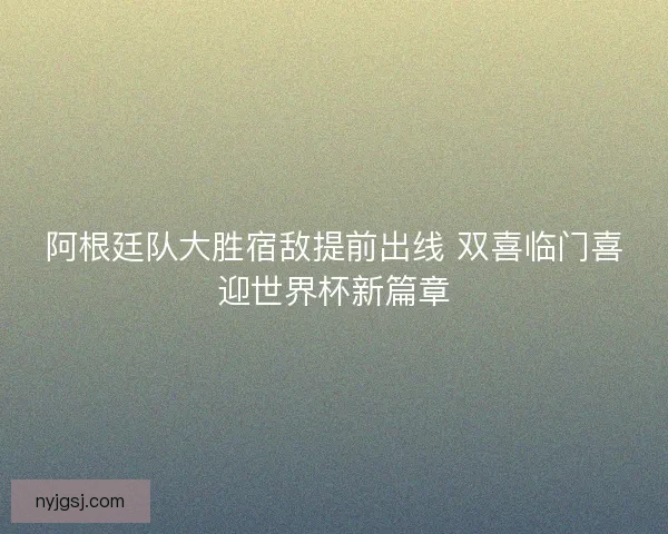 阿根廷队大胜宿敌提前出线 双喜临门喜迎世界杯新篇章
