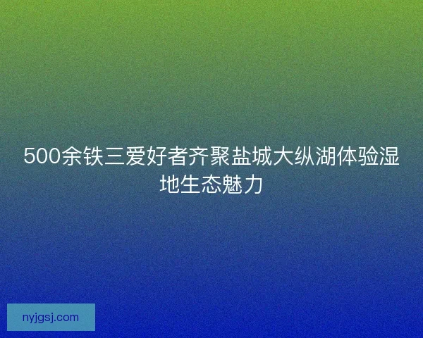 500余铁三爱好者齐聚盐城大纵湖体验湿地生态魅力