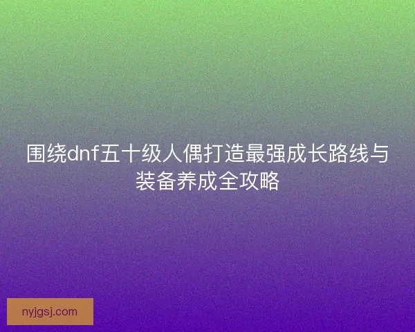 围绕dnf五十级人偶打造最强成长路线与装备养成全攻略